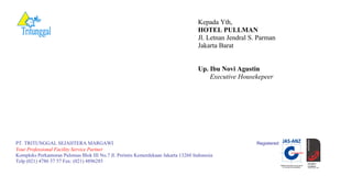 Kepada Yth,
HOTEL PULLMAN
Jl. Letnan Jendral S. Parman
Jakarta Barat
Up. Ibu Novi Agustin
Executive Housekepeer
PT. TRITUNGGAL SEJAHTERA MARGAWI Registered:
Your Professional Facility Service Partner
Kompleks Perkantoran Pulomas Blok III No.7 Jl. Perintis Kemerdekaan Jakarta 13260 Indonesia
Telp (021) 4786 57 57 Fax: (021) 4896285
 
