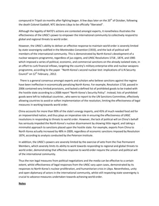 compound in Tripoli six months after fighting began. A few days later on the 20th of October, following
the death Colonel Gaddafi, NTC declares Libya to be officially “liberated”.

Although the legality of NATO’s actions are contested amongst experts, it nonetheless illustrates the
effectiveness of the UNSC’s power to empower the international community to collectively respond to
global and regional threats to world order.

However, the UNSC’s ability to deliver an effective response to maintain world order is severely limited
by state sovereignty codified in the Montevideo Convention (1933), and the lack of political will
members of the international community. This is demonstrated by North Korea’s development of a
nuclear weapons programme, regardless of jus cogens, and UNSC Resolutions 1718 , 1874, and 1985
which imposed a series of political, economic, and commercial sanctions on the already isolated state, in
an effort to curb financial inflows, targeting the country’s military enterprise elite and nuclear weapons
programme, according to the paper “North Korea’s second nuclear test: implications of U.N Security
Council” on 12th February , 2012.

 There is a general consensus amongst experts and scholars who believe sanctions against the regime
have been ineffective in economically penalizing North Korea. For example, Resolution 1718, passed in
2006 contained very limited provisions, and lacked a defined list of prohibited goods to be traded with
the hostile state according to a 2008 report “North Korea’s Security Policy”. Instead, lists of prohibited
goods were left to individual countries , who were to report to the UN Sanctions Committee, effectively
allowing countries to avoid or soften implementation of the resolution, limiting the effectiveness of legal
measures in working towards world order.

China accounts for more than 90% of the state’s energy imports, and 45% of much needed food aid for
an impoverished nation, and thus plays an imperative role in ensuring the effectiveness of UNSC
resolutions in responding to threats to world order. However, the lack of political will on China’s behalf
has seriously impeded the North Korea’s nuclear disarmament by showing little regard, and taking a
minimalist approach to sanctions placed upon the hostile state. For example, exports from China to
North Korea actually increased by 48% in 2009, regardless of economic sanctions imposed by Resolution
1874, according to analysis conducted by the Peterson Institute.

In addition, the UNSC’s powers are severely limited by the exercise of veto from the Five Permanent
Members, which severely limits its ability to work towards responding to regional and global threats to
world order, demonstrating that effective response to world order require the unison and political will
of the international community.

Thus the non legal measures from political negotiations and the media can be effective to a certain
extent, whilst effectiveness of legal responses from the UNSC vary upon cases, demonstrated by its
responses to North Korea’s nuclear proliferation, and humanitarian crisis in Libya. Nevertheless, unity
and open diplomacy of actors in the international community, whilst still respecting state sovereignty is
crucial to advance measures undertaken towards achieving world order.

Notes
 