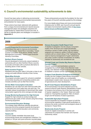 6 Tweed Shire Council Draft Environmental Sustainability Strategy 2015
2009
4. Council’s environmental sustainability achievements to date
Council has been active in delivering environmental
programs and achieving environmental improvements
and protection for many years.
These actions have been delivered with guidance
from a range of environmental and natural resource
management plans and strategies prepared and
implemented by Tweed Shire Council over time. A
full list of relevant plans and strategies is included in
Appendix 2.
Estuary Ecosystem Health Report Card
A detailed investigation into the estuary ecosystem
health of the Terranora and Cobaki Broadwater,
including a review of water quality, fish populations,
seagrass and mangrove uptake of effluent-related
nutrients with an overall rating of ‘fair’ highlighted the
need to improve management of upper catchments
and urban runoff to maintain broadwaters as healthy
habitats for biodiversity and recreational use.
Bilambil Creek and Charles Bay Reserve Riparian
Corridor Project
Council, Landcare and landholders worked to
revegetate the northern bank of the Bilambil Creek
estuary, from Bilambil Village to Terranora Broadwater
to establish a riparian corridor approximately 3km long.
Cudgera Creek Baseline Ecological Assessment
A study into the Cudgera Creek estuary ecosystem
showed it was not as healthy as a comparable,
undeveloped coastal creek, because of a combination
of agricultural and urban development.
Byrrill Creek Riparian Rehabilitation Project
An Environmental Trust Grant allowed Council to
expand its Byrrill Creek Riparian Rehabilitation Project
to conserve and enhance one of the best examples
of riparian vegetation in the Tweed. Weed and cattle
control on 19 properties equated to 19km of stream
length and 48 hectares of weed suppression.
Sustainable Agriculture Program
Council expanded its Floodplain Program to build the
environmental capability of agricultural landholders to
enhance the social, economic and ecological values of
farmland in Tweed Shire.
Biodiversity Grants Program
Grants for eligible landowners in priority sub-
catchments for projects that maintain and improve
biodiversity values.
Council-Supported Environmental Committees
Committees that seek to improve environmental
outcomes include: Tweed River Committee, Tweed
Coastal Committee, Koala Beach Wildlife Habitat
Management Committee, Tweed Coast Dunecare
Advisory Committee.
Northern Rivers Carpool
Council developed a community carpool website in
partnership with six other Northern Rivers councils,
to provide commuters with a practical alternative to
travelling alone in their vehicles.
Rates Incentive Program
Residents who pay their rates in full enter a draw to win
energy and water-efficient retrofits of their homes.
Waste-Wise Schools
The program provides support for schools to establish
school-wide recycling and composting systems and
includes activities such as litter-free lunches.
On-line Water Consumption Calculator
Residents can use data from their biannual water bills
to calculate how much water they use each day. The
calculator allows householders to benchmark their water
consumption against the shire average and daily target.
Energy Monitoring Equipment for High Schools
Support for high schools to conduct energy and
greenhouse gas audits of their schools using free energy
monitoring equipment.
Environmental Education Strategy
The strategy helps effectively allocate educational
resources and drive progress towards the long-term
vision for environmental education and community
capacity building.
Tweed Link
Council’s weekly newsletter discusses local
environmental issues and management initiatives. It is
printed on 100 per cent post-consumer recycled paper.
These achievements provide the foundation for the next
five years of Council’s activities guided by this strategy.
For more details about these and more environmental
initiatives prior to 2009, see Council’s annual reports
and state of environment reports online at http://www.
tweed.nsw.gov.au/ManagementPlan.
 