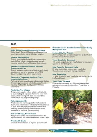 2015 Tweed Shire Council Draft Environmental Sustainability Strategy 7
2010
Water Supply Demand Management Strategy
Water Supply Demand Management Strategy three
year implementation plan and budget adopted.
Invasive Species Officer
Council expanded an Indian Myna monitoring and
control officer role to include other pest animals
including rabbits, foxes, wild dogs and cane toads.
Revised Environmental Strategy for Local
Environmental Plan
Council reviewed environmental zonings and related
provisions as part of its response to the NSW
Government planning reform requirements.
Recovery of Threatened Species in Priority
Implementation Areas
Partnership to conserve threatened species and abate
threatening processes in selected sub-catchments
including the Bilambil, Duroby and Byrill Creek
catchments.
Plastic Bag Free Villages
The program supplies village retailers with a batch
of reusable bags to kick-start their move away from
plastic, while working with store owners and the
community to reduce plastic bag usage.
Native species guide
A native species planting guide for the Tweed and
Byron areas was released with comprehensive listings
of more than 1580 species and useful information
for every level of planting, from landscape-scale
restoration to suburban garden planting.
Tom Grant Bridge, Mount Burrell
A single-span bridge was installed to minimise the
impact on fauna and flora in and around Snake Creek.
River Health Grants
Grants to 41 landholders to improve riparian health.
Updated Council’s Tweed Urban Stormwater Quality
Management Plan
Sustainability Gap Analysis
Review of Council’s operational activities to identify and
prioritise areas of improvement.
Tweed Shire Solar Community
400 private property owners installed solar photovoltaic
systems at affordable prices.
Solar Power for Community Halls
20 solar photovoltaic systems were installed on
Council-owned community-managed facilities.
Solar Streetlights
14 solar streetlights were installed at bus shelters along
the Tweed Coast.
Tweed Coast Cycleway
Final section completed of a 28km cycleway/shared
path along the ocean foreshore from Fingal Head to
Pottsville.
 