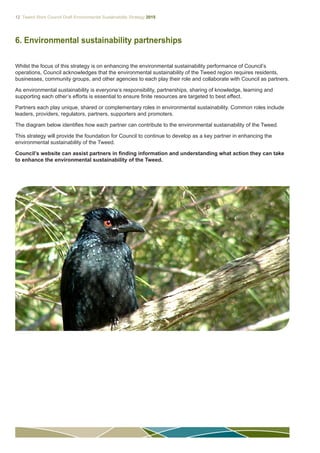12 Tweed Shire Council Draft Environmental Sustainability Strategy 2015
6. Environmental sustainability partnerships
Whilst the focus of this strategy is on enhancing the environmental sustainability performance of Council’s
operations, Council acknowledges that the environmental sustainability of the Tweed region requires residents,
businesses, community groups, and other agencies to each play their role and collaborate with Council as partners.
As environmental sustainability is everyone’s responsibility, partnerships, sharing of knowledge, learning and
supporting each other’s efforts is essential to ensure finite resources are targeted to best effect.
Partners each play unique, shared or complementary roles in environmental sustainability. Common roles include
leaders, providers, regulators, partners, supporters and promoters.
The diagram below identifies how each partner can contribute to the environmental sustainability of the Tweed.
This strategy will provide the foundation for Council to continue to develop as a key partner in enhancing the
environmental sustainability of the Tweed.
Council’s website can assist partners in finding information and understanding what action they can take
to enhance the environmental sustainability of the Tweed.
 