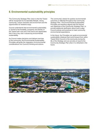 2015 Tweed Shire Council Draft Environmental Sustainability Strategy 15
8. Environmental sustainability principles
The Community Strategic Plan vision is that the Tweed
will be recognised for its desirable lifestyle, strong
community, unique character and environment and the
opportunities its residents enjoy.
Council understands that environmental sustainability
is central to the liveability, prosperity and identity of
the Tweed both now and in the future and appreciates
that it has a key role in advancing environmental
sustainability.
As Council makes decisions and delivers services
to the community, the Environmental Sustainability
Principles will guide the integration of environmental
considerations into Council’s thinking and actions.
The community’s desire for positive environmental
outcomes is reflected throughout the Community
Strategic Plan. The Environmental Sustainability
Principles are therefore aligned with the themes
and objectives of the Community Strategic Plan, to
provide additional clarification about how to align
Council policies and practices to meet community
environmental expectations.
In the future, the Principles can guide environmental
sustainability initiatives that come forward from within
Tweed Shire Council or the community during the
life of the Strategy and can provide an input to the
Community Strategic Plan when it is refreshed in the
future.
 