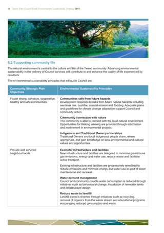 18 Tweed Shire Council Draft Environmental Sustainability Strategy 2015
8.2 Supporting community life
The natural environment is central to the culture and life of the Tweed community. Advancing environmental
sustainability in the delivery of Council services will contribute to and enhance the quality of life experienced by
residents.
The environmental sustainability principles that will guide Council are:
Community Strategic Plan
Objectives
Environmental Sustainability Principles
Foster strong, cohesive, cooperative,
healthy and safe communities.
Communities safe from future hazards
Development responds to risks from future natural hazards including
sea level rise, bushfire, coastal erosion and flooding. Adequate plans
and guidelines for climate change adaptation support Council and
community action.
Community connection with nature
The community is able to connect with the local natural environment.
Opportunities for lifelong learning are provided through information
and involvement in environmental projects.
Indigenous and Traditional Owner partnerships
Traditional Owners and local indigenous people share, where
appropriate, and gain knowledge on local environmental and cultural
values and opportunities.
Provide well serviced
neighbourhoods.
Exemplar infrastructure and facilities
New infrastructure and facilities are designed to minimise greenhouse
gas emissions, energy and water use, reduce waste and facilitate
active transport.
Existing infrastructure and facilities are progressively retrofitted to
reduce emissions and minimise energy and water use as part of asset
maintenance and renewal.
Water demand management
Council and community potable water consumption is reduced through
initiatives such as behavioural change, installation of rainwater tanks
and infrastructure design.
Reduce waste to landfill
Landfill waste is diverted through initiatives such as recycling,
removal of organics from the waste stream and educational programs
encouraging reduced consumption and waste.
 