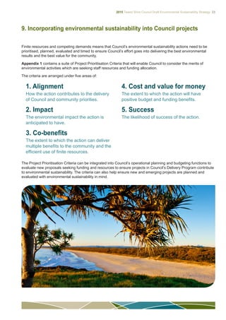 2015 Tweed Shire Council Draft Environmental Sustainability Strategy 23
9. Incorporating environmental sustainability into Council projects
Finite resources and competing demands means that Council’s environmental sustainability actions need to be
prioritised, planned, evaluated and timed to ensure Council’s effort goes into delivering the best environmental
results and the best value for the community.
Appendix 1 contains a suite of Project Prioritisation Criteria that will enable Council to consider the merits of
environmental activities which are seeking staff resources and funding allocation.
The criteria are arranged under five areas of:
1. Alignment
How the action contributes to the delivery
of Council and community priorities.
2. Impact
The environmental impact the action is
anticipated to have.
3. Co-benefits
The extent to which the action can deliver
multiple benefits to the community and the
efficient use of finite resources.
4. Cost and value for money
The extent to which the action will have
positive budget and funding benefits.
5. Success
The likelihood of success of the action.
The Project Prioritisation Criteria can be integrated into Council’s operational planning and budgeting functions to
evaluate new proposals seeking funding and resources to ensure projects in Council’s Delivery Program contribute
to environmental sustainability. The criteria can also help ensure new and emerging projects are planned and
evaluated with environmental sustainability in mind.
 