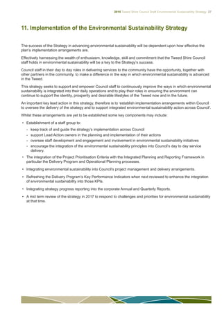 2015 Tweed Shire Council Draft Environmental Sustainability Strategy 27
11. Implementation of the Environmental Sustainability Strategy
The success of the Strategy in advancing environmental sustainability will be dependent upon how effective the
plan’s implementation arrangements are.
Effectively harnessing the wealth of enthusiasm, knowledge, skill and commitment that the Tweed Shire Council
staff holds in environmental sustainability will be a key to the Strategy’s success.
Council staff in their day to day roles in delivering services to the community have the opportunity, together with
other partners in the community, to make a difference in the way in which environmental sustainability is advanced
in the Tweed.
This strategy seeks to support and empower Council staff to continuously improve the ways in which environmental
sustainability is integrated into their daily operations and to play their roles in ensuring the environment can
continue to support the identity, prosperity and desirable lifestyles of the Tweed now and in the future.
An important key lead action in this strategy, therefore is to ‘establish implementation arrangements within Council
to oversee the delivery of the strategy and to support integrated environmental sustainability action across Council’.
Whilst these arrangements are yet to be established some key components may include:
•	 Establishment of a staff group to:
-- keep track of and guide the strategy’s implementation across Council
-- support Lead Action owners in the planning and implementation of their actions
-- oversee staff development and engagement and involvement in environmental sustainability initiatives
-- encourage the integration of the environmental sustainability principles into Council’s day to day service
delivery.
•	 The integration of the Project Prioritisation Criteria with the Integrated Planning and Reporting Framework in
particular the Delivery Program and Operational Planning processes.
•	 Integrating environmental sustainability into Council’s project management and delivery arrangements.
•	 Refreshing the Delivery Program’s Key Performance Indicators when next reviewed to enhance the integration
of environmental sustainability into those KPIs.
•	 Integrating strategy progress reporting into the corporate Annual and Quarterly Reports.
•	 A mid term review of the strategy in 2017 to respond to challenges and priorities for environmental sustainability
at that time.
 