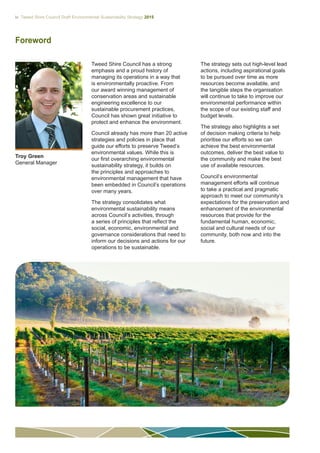 iv Tweed Shire Council Draft Environmental Sustainability Strategy 2015
Foreword
Troy Green
General Manager
Tweed Shire Council has a strong
emphasis and a proud history of
managing its operations in a way that
is environmentally proactive. From
our award winning management of
conservation areas and sustainable
engineering excellence to our
sustainable procurement practices,
Council has shown great initiative to
protect and enhance the environment.
Council already has more than 20 active
strategies and policies in place that
guide our efforts to preserve Tweed’s
environmental values. While this is
our first overarching environmental
sustainability strategy, it builds on
the principles and approaches to
environmental management that have
been embedded in Council’s operations
over many years.
The strategy consolidates what
environmental sustainability means
across Council’s activities, through
a series of principles that reflect the
social, economic, environmental and
governance considerations that need to
inform our decisions and actions for our
operations to be sustainable.
The strategy sets out high-level lead
actions, including aspirational goals
to be pursued over time as more
resources become available, and
the tangible steps the organisation
will continue to take to improve our
environmental performance within
the scope of our existing staff and
budget levels.
The strategy also highlights a set
of decision making criteria to help
prioritise our efforts so we can
achieve the best environmental
outcomes, deliver the best value to
the community and make the best
use of available resources.
Council’s environmental
management efforts will continue
to take a practical and pragmatic
approach to meet our community’s
expectations for the preservation and
enhancement of the environmental
resources that provide for the
fundamental human, economic,
social and cultural needs of our
community, both now and into the
future.
 
