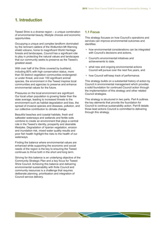 2015 Tweed Shire Council Draft Environmental Sustainability Strategy 1
1. Introduction
Tweed Shire is a diverse region – a unique combination
of environmental beauty, lifestyle choices and economic
opportunities.
Occupying a unique and complex landform dominated
by the remnant caldera of the Wollumbin-Mt Warning
shield volcano, home to magnificent World Heritage
forests and landscapes, Council has a significant role
to play in protecting the natural values and landscapes
that our community seeks to preserve as the Tweed’s
greatest asset.
With over half of the Shire covered by bushland,
including 80% with high conservation status, more
than 50 distinct vegetation communities endangered
or under threat, and over 100 significant animal
species, the environment in the Tweed inspires local
communities and agencies to preserve and enhance
environmental values for the future.
Pressures on the local environment are significant.
Our local urban population is growing faster than the
state average, leading to increased threats to the
environment such as habitat degradation and loss, the
spread of invasive species and diseases, pollution, and
our collective contribution to climate change.
Beautiful beaches and coastal habitats, fresh and
saltwater waterways and wetlands and fertile soils
combine to create an environment that plays a central
role in the Tweed’s identity, prosperity and desirable
lifestyles. Degradation of riparian vegetation, erosion
and inundation risk, mixed water quality results and
poor fish health highlight the risks to the health of our
waterways.
Finding the balance where environmental values are
enhanced while supporting the economic and social
needs of the region is the key to ensuring the Tweed
continues to thrive both in the short and long term.
Striving for this balance is an underlying objective of the
Community Strategic Plan and a key focus for Tweed
Shire Council. Achieving this balance and delivering
environmental sustainability with finite Council and
community resources is a challenge that requires
deliberate planning, prioritisation and integration of
Council service delivery.
1.1 Focus
This strategy focuses on how Council’s operations and
services can improve environmental outcomes and
identifies:
•	 how environmental considerations can be integrated
with Council’s decisions and actions,
•	 Council’s environmental initiatives and
achievements to date,
•	 what new and ongoing environmental actions
Council will pursue over the next five years, and
•	 how Council will keep track of performance.
This strategy builds on a substantial history of action by
Council in environmental management which provides
a solid foundation for continued Council action through
the implementation of this strategy and other related
Council strategies.
This strategy is structured in two parts. Part A outlines
the key elements that provide the foundation for
Council to continue sustainability action. Part B details
those lead actions Council is committed to delivering
through this strategy.
 
