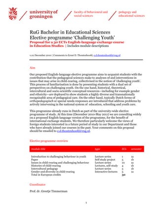 faculty of behavioural and               pedagogy and
                                      social sciences                          educational sciences




RuG Bachelor in Educational Sciences
Elective programme ‘Challenging Youth’
Proposal for a 30 ECTs English-language exchange course
in Education Studies | Includes module descriptions

v.01 December 2010 | Comments to Ernst D. Thoutenhoofd, e.d.thoutenhoofd@rug.nl




Aim

Our proposed English-language elective programme aims to acquaint students with the
contribution that the pedagogical sciences make to analyses of and interventions in
issues that may arise in child-rearing, collectivised in the notion of ‘challenging youth’.
This process of familiarisation is done by presenting students with a dual set of
perspectives on challenging youth. On the one hand, historical, theoretical,
intercultural and socio-scientific conceptual resources—including for example gender
and ethnicity—are deployed to show students a highly diverse and transnationally
recognisable area of pedagogical care. On the other hand, typically Dutch forms of
orthopedagogisch or special needs responses are introduced that address problems by
actively intervening in the national system of education, schooling and youth care.

This programme already runs in Dutch as part of the university-wide elective
programme of study. At this time (December 2010-May 2011) we are consulting widely
on a proposed English-language version of the programme, for the benefit of
international exchange students. We therefore particularly welcome the views of
foreign students interested in a future period of study in our Department and those
who have already joined our courses in the past. Your comments on this proposal
should be emailed to e.d.thoutenhoofd@rug.nl.


Elective programme overview

 module title                                           type                      ECs   semester

 Introduction to challenging behaviour in youth         Lecture series            1     1a
 Paper                                                  Self study project        5     1b
 Issues in child-rearing and challenging behaviour      Lecture series            10    1a
 Histories of child-rearing                             Lectures, self-study      4     1b
 Intercultural pedagogy                                 Lecture series            5     1b
 Gender and diversity in child-rearing                  Interactive lectures      5     1a
 Total in European credits                                                        30


Coordinator

Prof. dr. Greetje Timmerman


                                                1
 