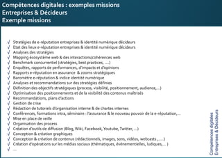 E-réputation
Entreprises&Décideurs
√ Stratégies de e-réputation entreprises & identité numérique décideurs
√ Etat des lieux e-réputation entreprises & identité numérique décideurs
√ Analyses des stratégies
√ Mapping écosystème web & des interactions/cohérences web
√ Benchmark concurrentiel (stratégies, best practices, ….)
√ Enquêtes, rapports de performances, d’impacts et d’opinions
√ Rapports e-réputation en assurance & zooms stratégiques
√ Baromètre e-réputation & indice identité numérique
√ Analyses et recommandations sur des stratégies définies
√ Définition des objectifs stratégiques (process, visibilité, positionnement, audience,…)
√ Optimisation des positionnements et de la visibilité des contenus maîtrisés
√ Recommandations, plans d’actions
√ Gestion de crise
√ Rédaction de tutoriels d’organisation interne & de chartes internes
√ Conférences, formations intra, séminaire : l’assurance & le nouveau pouvoir de la e-réputation,…
√ Mise en place de veille
√ Organisation des process
√ Création d’outils de diffusion (Blog, Wiki, Facebook,Youtube,Twitter, …)
√ Conception & création graphiques
√ Conception & création de contenus (rédactionnels, images, sons, vidéos, webcasts ,… .)
√ Création d’opérations sur les médias sociaux (thématiques, événementielles, ludiques,… )
√ …
Compétences digitales : exemples missions
Entreprises & Décideurs
Exemple missions
Compétencesdigitales
Entreprises&Décideurs
 