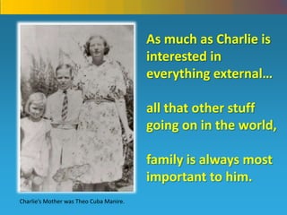 As much as Charlie is interested in everything external… all that other stuff going on in the world, family is always most important to him. Charlie’s Mother was Theo Cuba Manire. 