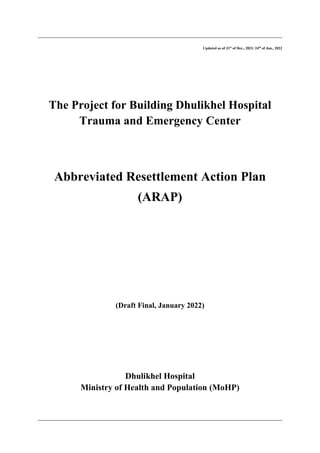 Updated as of 31st
of Dec., 2021/ 24th
of Jan., 2022
The Project for Building Dhulikhel Hospital
Trauma and Emergency Center
Abbreviated Resettlement Action Plan
(ARAP)
(Draft Final, January 2022)
Dhulikhel Hospital
Ministry of Health and Population (MoHP)
 