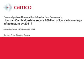 Cambridgeshire Renewables Infrastructure Framework:
 How can Cambridgeshire secure £6billion of low carbon energy
 infrastructure by 2031?
 Smartlife Centre 15th November 2011


 Duncan Price, Director, Camco




Cambridgeshire Renewables Infrastructure Framework
 