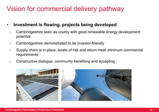 Vision for commercial delivery pathway

 •       Investment is flowing, projects being developed
     •    Cambridgeshire seen as county with good renewable energy development
          potential
     •    Cambridgeshire demonstrated to be investor-friendly
     •    Supply chain is in place, levels of risk and return meet minimum commercial
          requirements
     •    Constructive dialogue, community benefiting and accepting




Cambridgeshire Renewables Infrastructure Framework                                      36
 