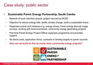 Case study: public sector

 •       Sustainable Parish Energy Partnership, South Cambs
     •    Network of local voluntary groups; project secured by SCDC
     •    Objective to reduce energy bills, tackle climate change, build a sustainable future
     •    Organises events and initiatives e.g. energy shows, home energy thermal image
          surveys, working with local businesses, community energy generating projects
     •    Part-time Parish Energy Project Officer organises programme and provides
          support
     •    No direct costs, application forms, contracts or binding targets to parish councils
     •    How can we build on this to create more community energy projects?




Cambridgeshire Renewables Infrastructure Framework                                              41
 