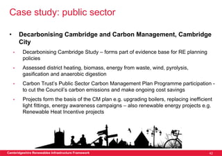 Case study: public sector

 •       Decarbonising Cambridge and Carbon Management, Cambridge
         City
     •    Decarbonising Cambridge Study – forms part of evidence base for RE planning
          policies
     •    Assessed district heating, biomass, energy from waste, wind, pyrolysis,
          gasification and anaerobic digestion
     •    Carbon Trust’s Public Sector Carbon Management Plan Programme participation -
          to cut the Council’s carbon emissions and make ongoing cost savings
     •    Projects form the basis of the CM plan e.g. upgrading boilers, replacing inefficient
          light fittings, energy awareness campaigns – also renewable energy projects e.g.
          Renewable Heat Incentive projects




Cambridgeshire Renewables Infrastructure Framework                                          42
 