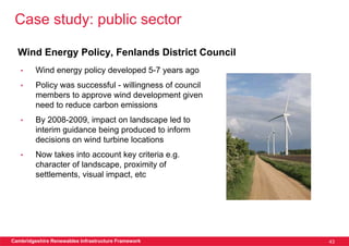 Case study: public sector

  Wind Energy Policy, Fenlands District Council
   •     Wind energy policy developed 5-7 years ago
   •     Policy was successful - willingness of council
         members to approve wind development given
         need to reduce carbon emissions
   •     By 2008-2009, impact on landscape led to
         interim guidance being produced to inform
         decisions on wind turbine locations
   •     Now takes into account key criteria e.g.
         character of landscape, proximity of
         settlements, visual impact, etc




Cambridgeshire Renewables Infrastructure Framework        43
 