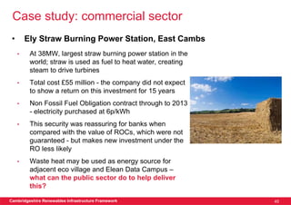 Case study: commercial sector
 •       Ely Straw Burning Power Station, East Cambs
     •    At 38MW, largest straw burning power station in the
          world; straw is used as fuel to heat water, creating
          steam to drive turbines
     •    Total cost £55 million - the company did not expect
          to show a return on this investment for 15 years
     •    Non Fossil Fuel Obligation contract through to 2013
          - electricity purchased at 6p/kWh
     •    This security was reassuring for banks when
          compared with the value of ROCs, which were not
          guaranteed - but makes new investment under the
          RO less likely
     •    Waste heat may be used as energy source for
          adjacent eco village and Elean Data Campus –
          what can the public sector do to help deliver
          this?

Cambridgeshire Renewables Infrastructure Framework               45
 