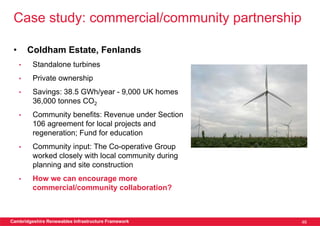 Case study: commercial/community partnership

 •       Coldham Estate, Fenlands
     •    Standalone turbines
     •    Private ownership
     •    Savings: 38.5 GWh/year - 9,000 UK homes
          36,000 tonnes CO2
     •    Community benefits: Revenue under Section
          106 agreement for local projects and
          regeneration; Fund for education
     •    Community input: The Co-operative Group
          worked closely with local community during
          planning and site construction
     •    How we can encourage more
          commercial/community collaboration?



Cambridgeshire Renewables Infrastructure Framework     46
 