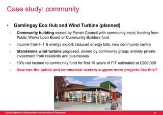 Case study: community

 •       Gamlingay Eco Hub and Wind Turbine (planned)
     •    Community building owned by Parish Council with community input; funding from
          Public Works Loan Board or Community Builders fund
     •    Income from FiT & energy export; reduced energy bills; new community centre
     •    Standalone wind turbine proposed, owned by community group; entirely private
          investment from residents and businesses
     •    10% net income to community fund for first 15 years of FiT estimated at £200,000
     •    How can the public and commercial sectors support more projects like this?




Cambridgeshire Renewables Infrastructure Framework                                      47
 