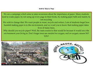 Draft for ‘About us’ Page



  We are a campaign which aims to raise awareness about the importance of paper. Many students
tend to waste paper, by not using up every page in their books, by making paper balls and mainly by
                                            not recycling.
 We wish to change that. We want people to reuse, recycle and reduce. Lots of students forget how
  harmful making paper is to the environment, and we want you to know that making paper takes
                                        lives of many trees.
  Why should you recycle paper? Well, the main reason to that would be because it would save the
  environment your living in. Don’t forget trees are needed for oxygen, and no oxygen, means NO
                                                YOU!
 