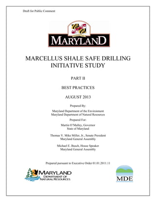 Draft for Public Comment
MARCELLUS SHALE SAFE DRILLING
INITIATIVE STUDY
PART II
BEST PRACTICES
AUGUST 2013
Prepared By:
Maryland Department of the Environment
Maryland Department of Natural Resources
Prepared For:
Martin O’Malley, Governor
State of Maryland
Thomas V. Mike Miller, Jr., Senate President
Maryland General Assembly
Michael E. Busch, House Speaker
Maryland General Assembly
Prepared pursuant to Executive Order 01.01.2011.11
 