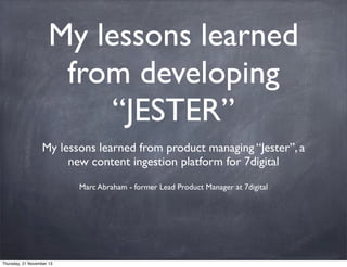 My lessons learned
from developing
“JESTER”
My lessons learned from product managing “Jester”, a
new content ingestion platform for 7digital
Marc Abraham - former Lead Product Manager at 7digital

Thursday, 21 November 13

 