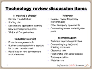9
Proposed timeline
Employees
Sales
Finance
Technology
Editorial
Board of Directors
Marketing
Week Two Week Three
• Set up small group staff meetings
• Satellite office visit
• Review/approve hiring plans
• Agenda for Operations Meeting
• Attend sales pitch
• Review selling material
• Evaluate licensing agreements
• Month close and revised forecast
• Business operations review all day
meeting
• Continue small staff meetings
• Determine senior management team
• Review weekly sales call report
• Customer visits with sales rep
• Management review of YTD results
• Exec team meeting
• Establish priorities
• Understand web trends and web
product user data
• End of week check-in
• Review marketing materials
• Website development
• Branding activity
• Technology review (next slide)
• Third-party agreements
• Support & ticketing, bug fixes,
etc.
• Editorial process review
• Third-party data sources
• Off-shore potential
• Data growth & expectations
• Exec team meeting
• Establish priorities
• End of week check-in
 