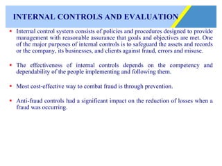 INTERNAL CONTROLS AND EVALUATION Internal control system consists of policies and procedures designed to provide management with reasonable assurance that goals and objectives are met. One of the major purposes of internal controls is to safeguard the assets and records or the company, its businesses, and clients against fraud, errors and misuse. The effectiveness of internal controls depends on the competency and dependability of the people implementing and following them. Most cost-effective way to combat fraud is through prevention. Anti-fraud controls had a significant impact on the reduction of losses when a fraud was occurring. 
