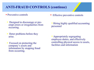 ANTI-FRAUD CONTROLS (continue) Preventive controls Designed to discourage or pre-empt errors or irregularities from occurring.  Deter problems before they arise. Focused on protecting the company’s assets and information by stopping fraud from occurring. Effective preventive controls Hiring highly qualified accounting personnel Appropriately segregating employee duties, and effectively controlling physical access to assets, facilities and information 