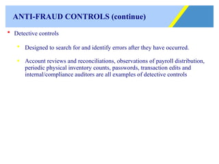 ANTI-FRAUD CONTROLS (continue) Detective controls Designed to search for and identify errors after they have occurred. Account reviews and reconciliations, observations of payroll distribution, periodic physical inventory counts, passwords, transaction edits and internal/compliance auditors are all examples of detective controls 