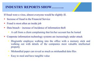 INDUSTRY REPORTS SHOW……….. If fraud were a virus, almost everyone would be slightly ill. Increase of fraud in the Financial Service Fraud is most often an inside job Data breach – increase of incidence of information theft A call from a client complaining that his/her account has be looted Corporate information technology systems are increasingly under attack Disgruntle employee walking into the office with a memory stick and walking out with details of the companies most valuable intellectual property Mishandled paper can reveal as much as mishandled data files Easy to steal and have tangible value 