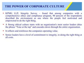 THE POWER OF CORPORATE CULTURE KPMG LLP, Integrity Survey – found that among companies with a comprehensive ethics and compliance program, 90 percent of the respondents described the environment as one where the people feel motivated and empowered to do the right thing. A Strong ethical culture starts with an organization's most senior leaders (thus the phrase “Tone at the top” and cascades down through the entire organization. It reflects and reinforces the companies operating value. Senior leaders have a level of commitment to integrity, to doing the right thing at all costs. 