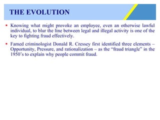 THE EVOLUTION Knowing what might provoke an employee, even an otherwise lawful individual, to blur the line between legal and illegal activity is one of the key to fighting fraud effectively. Famed criminologist Donald R. Cressey first identified three elements – Opportunity, Pressure, and rationalization – as the “fraud triangle” in the 1950’s to explain why people commit fraud. 