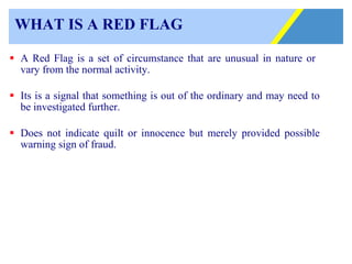 WHAT IS A RED FLAG A Red Flag is a set of circumstance that are unusual in nature or  vary from the normal activity. Its is a signal that something is out of the ordinary and may need to be investigated further. Does not indicate quilt or innocence but merely provided possible warning sign of fraud. 