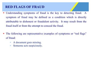 RED FLAGS OF FRAUD Understanding symptoms of fraud is the key to detecting fraud.  A symptom of fraud may be defined as a condition which is directly attributable to dishonest or fraudulent activity.  It may result from the fraud itself or from the attempt to conceal the fraud. The following are representative examples of symptoms or “red flags” of fraud:   A document goes missing. Someone acts suspiciously. 