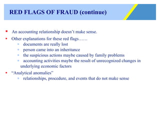 RED FLAGS OF FRAUD  (continue) An accounting relationship doesn’t make sense.  Other explanations for these red flags…… documents are really lost person came into an inheritance the suspicious actions maybe caused by family problems accounting activities maybe the result of unrecognized changes in  underlying economic factors “ Analytical anomalies”  relationships, procedure, and events that do not make sense 