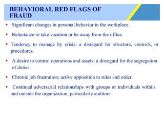 BEHAVIORAL RED FLAGS OF  FRAUD Significant changes in personal behavior in the workplace. Reluctance to take vacation or be away from the office. Tendency to manage by crisis; a disregard for structure, controls, or procedures. A desire to control operations and assets; a disregard for the segregation  of duties. Chronic job frustration; active opposition to rules and order. Continual adversarial relationships with groups or individuals within  and outside the organization, particularly auditors. 