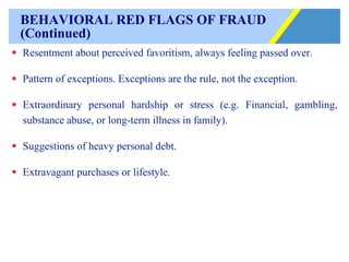 BEHAVIORAL RED FLAGS OF FRAUD (Continued) Resentment about perceived favoritism, always feeling passed over. Pattern of exceptions. Exceptions are the rule, not the exception. Extraordinary personal hardship or stress (e.g. Financial, gambling, substance abuse, or long-term illness in family). Suggestions of heavy personal debt. Extravagant purchases or lifestyle. 