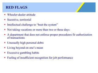 RED FLAGS Wheeler-dealer attitude Secretive, territorial Intellectual challenge to “beat the system” Not taking vacations or more than two or three days A department that does not enforce proper procedures fir authorization of transactions Unusually high personal debts Living beyond on one’s mean Excessive gambling habits Feeling of insufficient recognition for job performance 