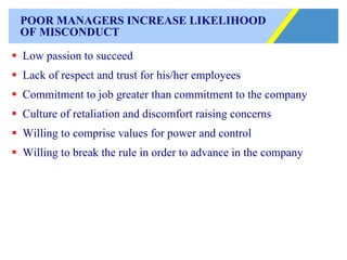 POOR MANAGERS INCREASE LIKELIHOOD OF MISCONDUCT Low passion to succeed Lack of respect and trust for his/her employees Commitment to job greater than commitment to the company Culture of retaliation and discomfort raising concerns Willing to comprise values for power and control Willing to break the rule in order to advance in the company 