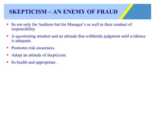 SKEPTICISM – AN ENEMY OF FRAUD Its not only for Auditors but for Manager’s as well in their conduct of responsibility. A questioning mindset and an attitude that withholds judgment until evidence is adequate. Promotes risk awareness.  Adopt an attitude of skepticism. Its health and appropriate . 