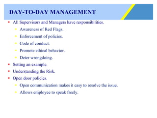 DAY-TO-DAY MANAGEMENT All Supervisors and Managers have responsibilities. Awareness of Red Flags. Enforcement of policies. Code of conduct. Promote ethical behavior. Deter wrongdoing. Setting an example. Understanding the Risk. Open door policies. Open communication makes it easy to resolve the issue. Allows employee to speak freely. 