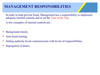 MANAGEMENT RESPONSIBILITIES In order to help prevent fraud, Management has a responsibility to implement adequate internal controls and to set the  Tone at the Top .  A few examples of internal controls are: Background checks. Anti-fraud training. Setting authority levels commensurate with levels of responsibilities. Segregation of duties. 