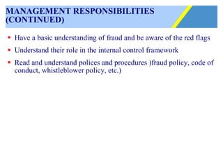 MANAGEMENT RESPONSIBILITIES (CONTINUED) Have a basic understanding of fraud and be aware of the red flags Understand their role in the internal control framework Read and understand polices and procedures )fraud policy, code of conduct, whistleblower policy, etc.) 