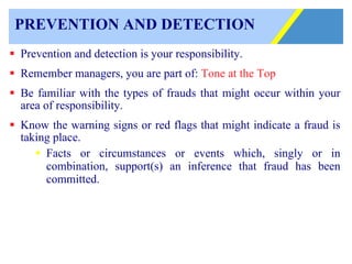 PREVENTION AND DETECTION Prevention and detection is your responsibility. Remember managers, you are part of:  Tone at the Top   Be familiar with the types of frauds that might occur within your area of responsibility. Know the warning signs or red flags that might indicate a fraud is taking place. Facts or circumstances or events which, singly or in combination, support(s) an inference that fraud has been committed. 