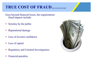 TRUE COST OF FRAUD……….. Goes beyond financial losses, the organizations fraud impacts include: Scrutiny by the public Reputational damage Loss of investor confidence Loss of capital Regulatory and Criminal Investigations Financial penalties   