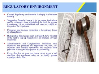 REGULATORY ENVIRONMENT Current Regulatory environment is simply not business friendly. Staggering financial losses both by major institutions and by consumers have highlighted the need for greater transparency from institutions and more oversight on the part of the regulators. Consumer and investor protection is the primary focus of all regulators. High profile fraud cases, such as Madoff, have resulted in the need to step-up regulation of all financial services industries. Administration and Congressional initiatives have increased the pressure on regulators act now, re-examine their internal operations and re-focus their priorities as they push for greater accountability.  Every firm has at least one horror story about a bad associate that regulators seize on to justify greater oversight of the firm.   