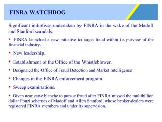 FINRA WATCHDOG Significant initiatives undertaken by FINRA in the wake of the Madoff and Stanford scandals.  FINRA launched a new initiative to target fraud within its purview of the financial industry.  New leadership. Establishment of the Office of the Whistleblower. Designated the Office of Fraud Detection and Market Intelligence   Changes in the FINRA enforcement program. Sweep examinations. Given near carte blanche to pursue fraud after FINRA missed the multibillion dollar Ponzi schemes of Madoff and Allen Stanford, whose broker-dealers were registered FINRA members and under its supervision.   