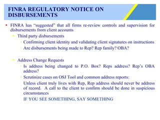 FINRA REGULATORY NOTICE ON  DISBURSEMENTS FINRA has “suggested” that all firms re-review controls and supervision for disbursements from client accounts  Third party disbursements Confirming client identity and validating client signatures on instructions Are disbursements being made to Rep? Rep family? OBA? Address Change Requests Is address being changed to P.O. Box? Reps address? Rep’s OBA address? Scrutinize cases on OSJ Tool and common address reports:  Unless client truly lives with Rep, Rep address should never be address of record.  A call to the client to confirm should be done in suspicious circumstances IF YOU SEE SOMETHING, SAY SOMETHING 