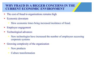 WHY FRAUD IS A BIGGER CONCERNS IN THE CURRENT ECONOMIC ENVIRONMENT The cost of fraud to organizations remains high Economic downturn Slow economic times bring increased incidence of fraud. Employee engagement Technological advances New technologies have increased the number of employees accessing corporate systems Growing complexity of the organization New products Culture transformation 